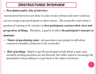 UNSTRUCTURED INTERVIEW
 Description and/or Aim of interview:
unstructured interviews are done in a face-to-face format and some would say
you are trying to get participants to share stories. The researcher starts from a
position of wanting to be sensitive to how participants construct their views and
perspectives of things. Therefore, a goal is to allow the participant’s structure to
dominate.
 Nature of questioning route: ask questions to get people to talk about
constructs/variables of interest to the researcher.
 Role of probing: Simply to get the participant of talk about a topic area,
normally probing questions are not directed, but rather asked to encourage the
participant to keep talking or to get back to the subject of interest.
 