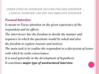 OTHER TYPES OF INTERVIEW INCLUDE FOCUSED INTERVIEW ,
CLINICAL INTERVIEW AND THE NON DIRECTIVE INTERVIEW
Focused Interview:
Is meant to Focus attention on the given experience of the
respondent and its effects.
The interviewer has the freedom to decide the manner and
sequence in which the questions would be asked and also
the freedom to explore reasons and motives.
The main task is to confine the respondent to a discussion of issues
with which he seeks conversance.
It is used generally in the development of hypothesis
It constitutes major type of unstructured interview.
 