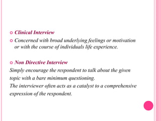  Clinical Interview
 Concerned with broad underlying feelings or motivation
or with the course of individuals life experience.
 Non Directive Interview
Simply encourage the respondent to talk about the given
topic with a bare minimum questioning.
The interviewer often acts as a catalyst to a comprehensive
expression of the respondent.
 