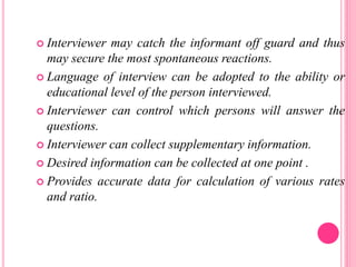  Interviewer may catch the informant off guard and thus
may secure the most spontaneous reactions.
 Language of interview can be adopted to the ability or
educational level of the person interviewed.
 Interviewer can control which persons will answer the
questions.
 Interviewer can collect supplementary information.
 Desired information can be collected at one point .
 Provides accurate data for calculation of various rates
and ratio.
 