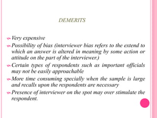 DEMERITS
 Very expensive
 Possibility of bias (interviewer bias refers to the extend to
which an answer is altered in meaning by some action or
attitude on the part of the interviewer.)
 Certain types of respondents such as important officials
may not be easily approachable
 More time consuming specially when the sample is large
and recalls upon the respondents are necessary
 Presence of interviewer on the spot may over stimulate the
respondent.
 
