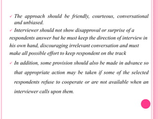  The approach should be friendly, courteous, conversational
and unbiased.
 Interviewer should not show disapproval or surprise of a
respondents answer but he must keep the direction of interview in
his own hand, discouraging irrelevant conversation and must
make all possible effort to keep respondent on the track
 In addition, some provision should also be made in advance so
that appropriate action may be taken if some of the selected
respondents refuse to cooperate or are not available when an
interviewer calls upon them.
 