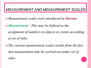 MEASUREMENT AND MEASUREMENT SCALES
 Measurement scales were introduced by Stevens.
 Measurement : This may be defined as the
assignment of numbers to objects or events according
to set of rules.
 The various measurement scales results from the fact
that measurement may be carried out under set of
rules.
 