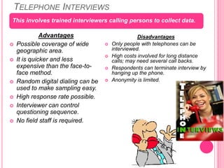 TELEPHONE INTERVIEWS
Advantages
 Possible coverage of wide
geographic area.
 It is quicker and less
expensive than the face-to-
face method.
 Random digital dialing can be
used to make sampling easy.
 High response rate possible.
 Interviewer can control
questioning sequence.
 No field staff is required.
Disadvantages
 Only people with telephones can be
interviewed.
 High costs involved for long distance
calls; may need several call backs.
 Respondents can terminate interview by
hanging up the phone.
 Anonymity is limited.
This involves trained interviewers calling persons to collect data.
 