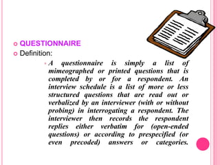  QUESTIONNAIRE
 Definition:
 A questionnaire is simply a list of
mimeographed or printed questions that is
completed by or for a respondent. An
interview schedule is a list of more or less
structured questions that are read out or
verbalized by an interviewer (with or without
probing) in interrogating a respondent. The
interviewer then records the respondent
replies either verbatim for (open-ended
questions) or according to prespecified (or
even precoded) answers or categories.
 