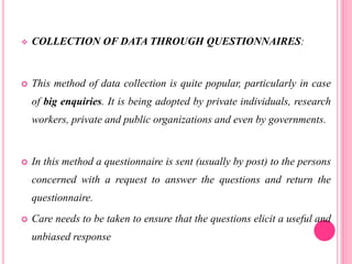  COLLECTION OF DATA THROUGH QUESTIONNAIRES:
 This method of data collection is quite popular, particularly in case
of big enquiries. It is being adopted by private individuals, research
workers, private and public organizations and even by governments.
 In this method a questionnaire is sent (usually by post) to the persons
concerned with a request to answer the questions and return the
questionnaire.
 Care needs to be taken to ensure that the questions elicit a useful and
unbiased response
 