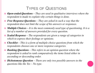 TYPES OF QUESTIONS
 Open-ended Questions – They are used in qualitative interviews where the
respondent is made to explain why certain things is done.
 Free Response Questions – They are asked in such a way that the
respondent does not limit the scope of his answers or responses.
 Multiple Choices – It is the most commonly used type of questioning. It is a
list of a number of answers provided for every question.
 Scaled Response – The respondents are given a range of categories in
which to express their feelings or opinions.
 Checklist – This is a form of multiple choice questions from which the
respondents chooses one or more response categories.
 Ranking Questions – This refers to an opinion question where the
respondent is asked to rank comparatively the items listed either in
ascending or descending order.
 Dichotomous Question – There are only two possible answers to the
questions like the Yes – No type.
 