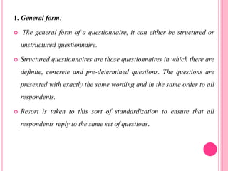 1. General form:
 The general form of a questionnaire, it can either be structured or
unstructured questionnaire.
 Structured questionnaires are those questionnaires in which there are
definite, concrete and pre-determined questions. The questions are
presented with exactly the same wording and in the same order to all
respondents.
 Resort is taken to this sort of standardization to ensure that all
respondents reply to the same set of questions.
 