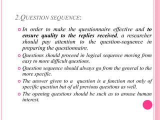 2.QUESTION SEQUENCE:
 In order to make the questionnaire effective and to
ensure quality to the replies received, a researcher
should pay attention to the question-sequence in
preparing the questionnaire.
 Questions should proceed in logical sequence moving from
easy to more difficult questions.
 Question sequence should always go from the general to the
more specific.
 The answer given to a question is a function not only of
specific question but of all previous questions as well.
 The opening questions should be such as to arouse human
interest.
 