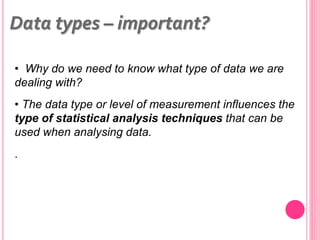 • Why do we need to know what type of data we are
dealing with?
• The data type or level of measurement influences the
type of statistical analysis techniques that can be
used when analysing data.
.
Data types – important?
 