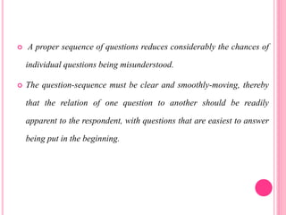 A proper sequence of questions reduces considerably the chances of
individual questions being misunderstood.
 The question-sequence must be clear and smoothly-moving, thereby
that the relation of one question to another should be readily
apparent to the respondent, with questions that are easiest to answer
being put in the beginning.
 