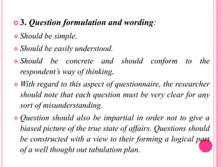  3. Question formulation and wording:
 Should be simple.
 Should be easily understood.
 Should be concrete and should conform to the
respondent’s way of thinking.
 With regard to this aspect of questionnaire, the researcher
should note that each question must be very clear for any
sort of misunderstanding.
 Question should also be impartial in order not to give a
biased picture of the true state of affairs. Questions should
be constructed with a view to their forming a logical part
of a well thought out tabulation plan.
 