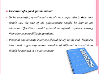  Essentials of a good questionnaire:
 To be successful, questionnaire should be comparatively short and
simple i.e., the size of the questionnaire should be kept to the
minimum. Questions should proceed in logical sequence moving
from easy to more difficult questions.
 Personal and intimate questions should be left to the end. Technical
terms and vague expressions capable of different interpretations
should be avoided in a questionnaire.
 