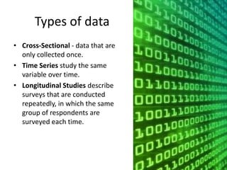 Types of data
• Cross-Sectional - data that are
only collected once.
• Time Series study the same
variable over time.
• Longitudinal Studies describe
surveys that are conducted
repeatedly, in which the same
group of respondents are
surveyed each time.
 