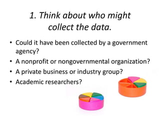 1. Think about who might
collect the data.
• Could it have been collected by a government
agency?
• A nonprofit or nongovernmental organization?
• A private business or industry group?
• Academic researchers?
 
