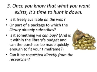 3. Once you know that what you want
exists, it's time to hunt it down.
• Is it freely available on the web?
• Or part of a package to which the
library already subscribes?
• Is it something we can buy? (And is
it within the library's budget and
can the purchase be made quickly
enough to fit your timeframe?)
• Can it be requested directly from the
researcher?
 