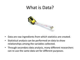 What is Data?
• Data are raw ingredients from which statistics are created.
• Statistical analysis can be performed on data to show
relationships among the variables collected.
• Through secondary data analysis, many different researchers
can re-use the same data set for different purposes.
 