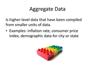 Aggregate Data
Is higher-level data that have been compiled
from smaller units of data.
• Examples: inflation rate, consumer price
index, demographic data for city or state
 