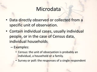 Microdata
• Data directly observed or collected from a
specific unit of observation.
• Contain individual cases, usually individual
people, or in the case of Census data,
individual households
– Examples:
• Census: the unit of observation is probably an
individual, a household or a family.
• Survey or poll: the responses of a single respondent
 