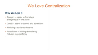 We Love Centralization
Why We Like It
• Discovery – easier to find when
everything’s in one place
• Control – easier to control and administer
• Monitoring – easier to observe
• Normalization – limiting redundancy
reduces inconsistency
 