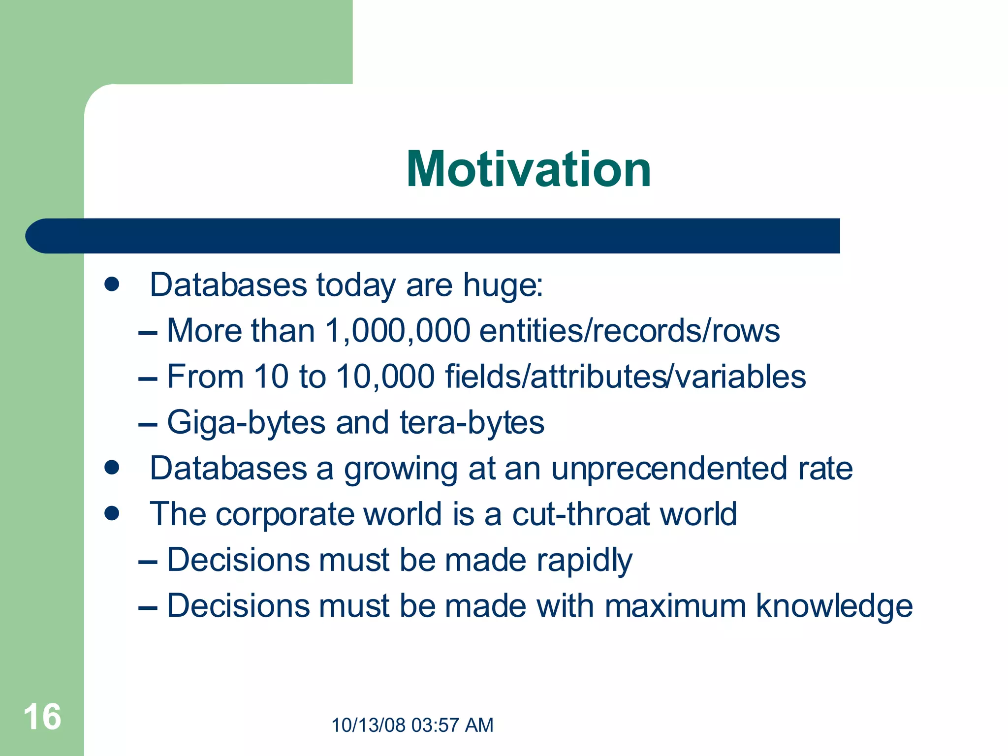 Motivation Databases today are huge: –  More than 1,000,000 entities/records/rows –  From 10 to 10,000 fields/attributes/variables –  Giga-bytes and tera-bytes Databases a growing at an unprecendented rate The corporate world is a cut-throat world –  Decisions must be made rapidly –  Decisions must be made with maximum knowledge 