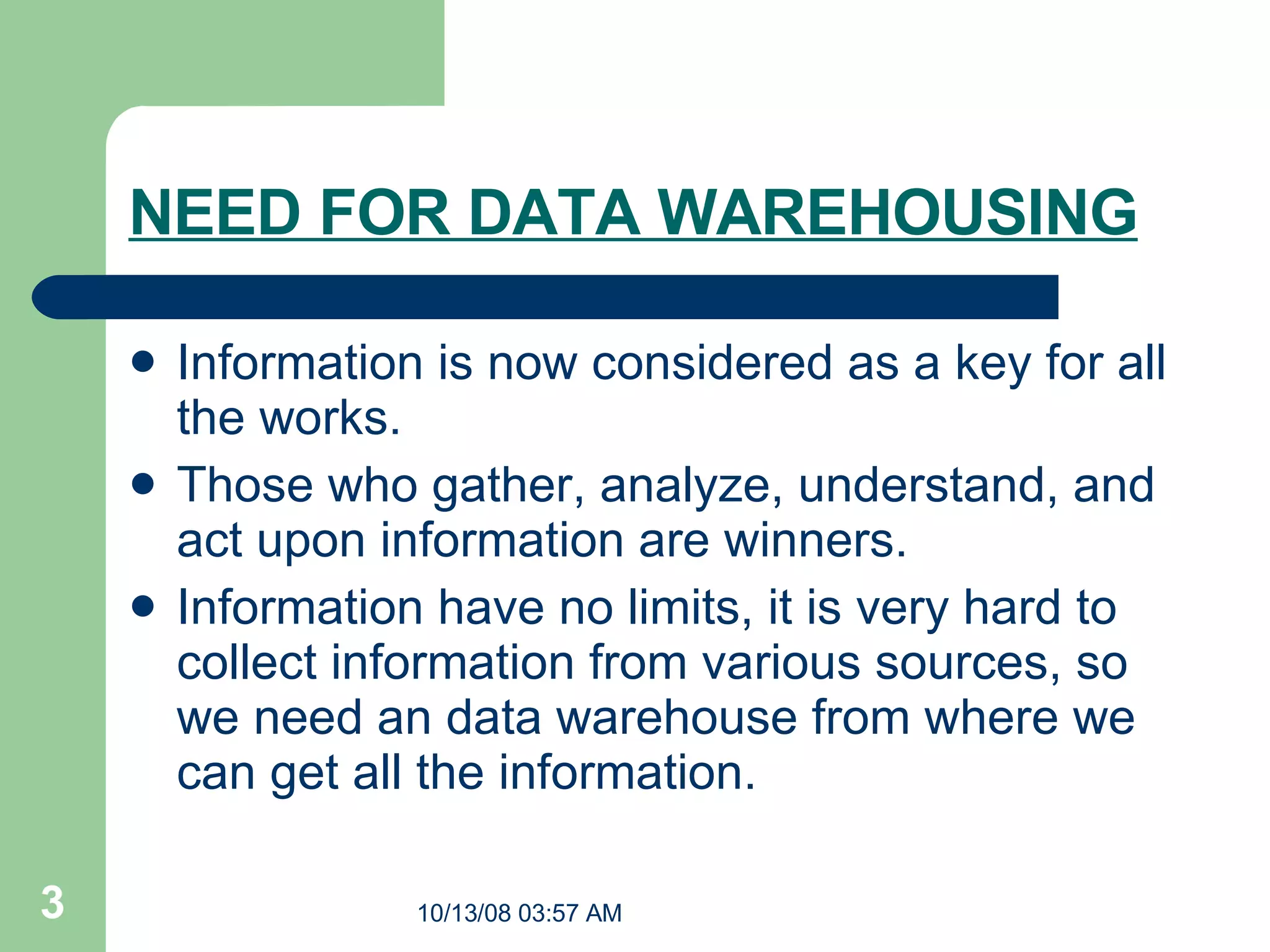 NEED FOR DATA WAREHOUSING Information is now considered as a key for all the works. Those who gather, analyze, understand, and act upon information are winners. Information have no limits, it is very hard to collect information from various sources, so we need an data warehouse from where we can get all the information.  