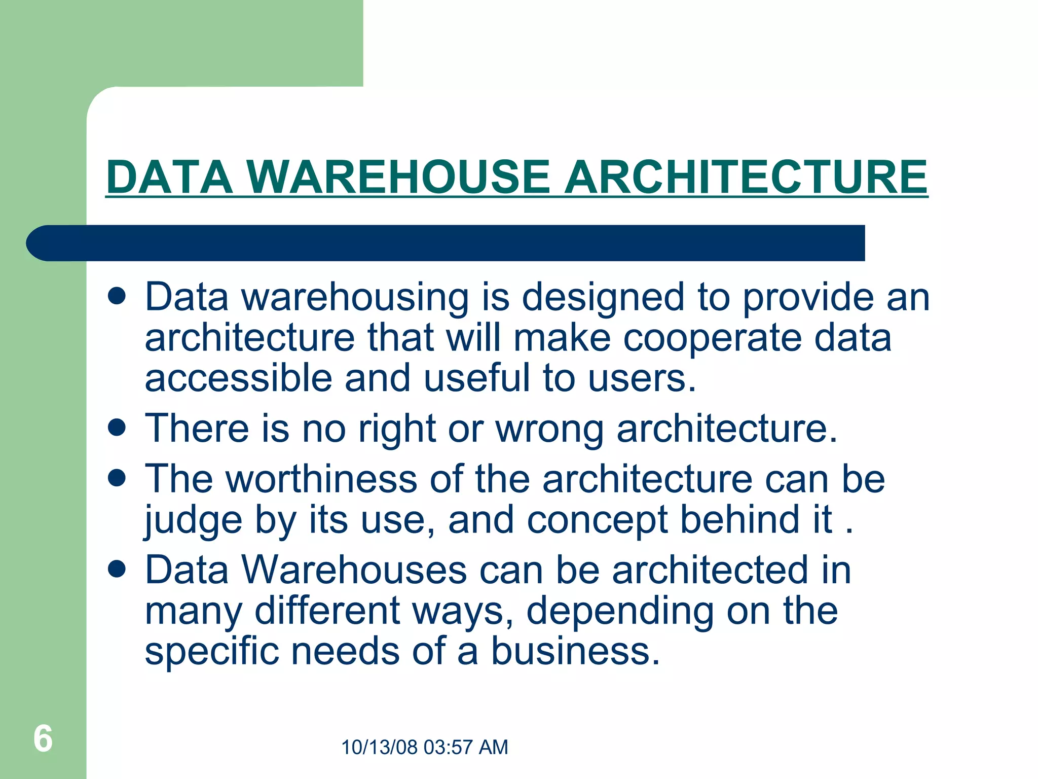 DATA WAREHOUSE ARCHITECTURE   Data warehousing is designed to provide an architecture that will make cooperate data accessible and useful to users. There is no right or wrong architecture.  The worthiness of the architecture can be judge by its use, and concept behind it . Data Warehouses can be architected in many different ways, depending on the specific needs of a business.   