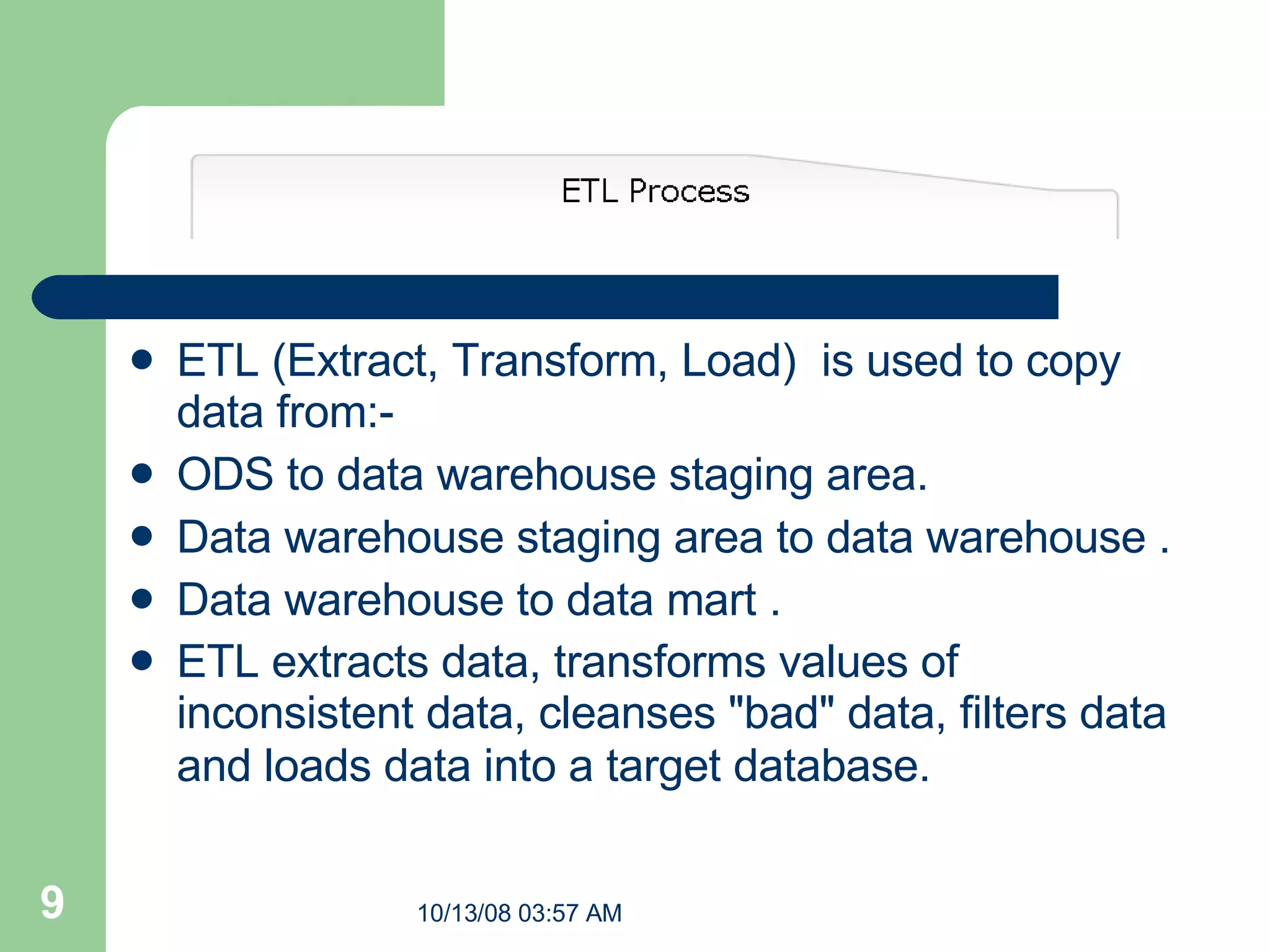 ETL (Extract, Transform, Load)  is used to copy data from:- ODS to data warehouse staging area. Data warehouse staging area to data warehouse . Data warehouse to data mart . ETL extracts data, transforms values of inconsistent data, cleanses &quot;bad&quot; data, filters data and loads data into a target database.     