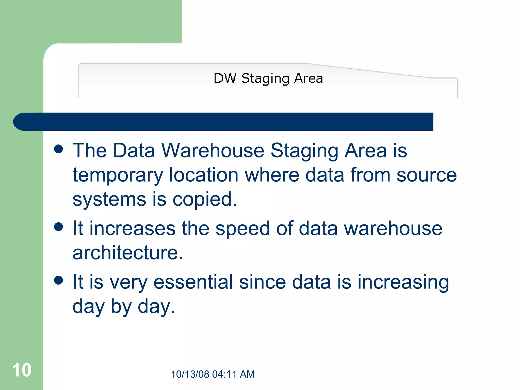 The Data Warehouse Staging Area is temporary location where data from source systems is copied.   It increases the speed of data warehouse architecture. It is very essential since data is increasing day by day. 