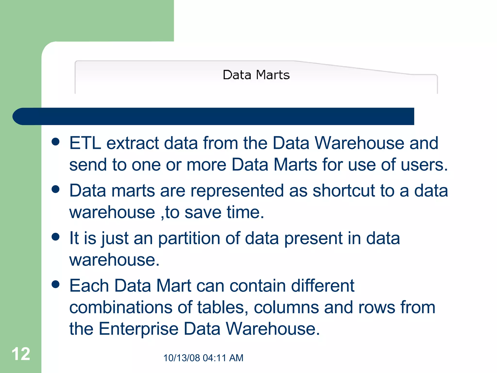ETL extract data from the Data Warehouse and send to one or more Data Marts for use of users. Data marts are represented as shortcut to a data warehouse ,to save time. It is just an partition of data present in data warehouse. Each Data Mart can contain different combinations of tables, columns and rows from the Enterprise Data Warehouse.   