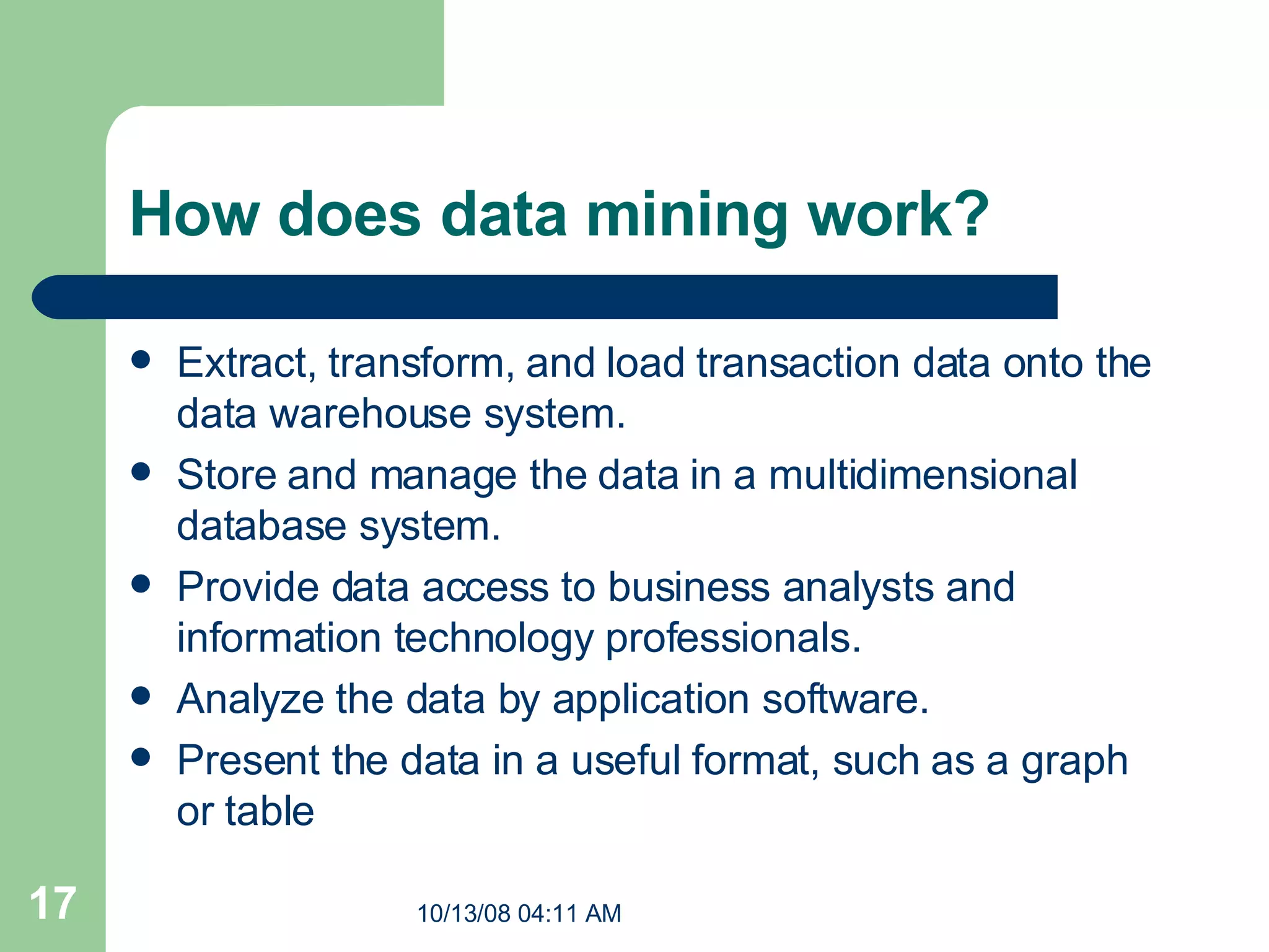 How does data mining work?  Extract, transform, and load transaction data onto the data warehouse system.  Store and manage the data in a multidimensional database system.  Provide data access to business analysts and information technology professionals.  Analyze the data by application software.  Present the data in a useful format, such as a graph or table 