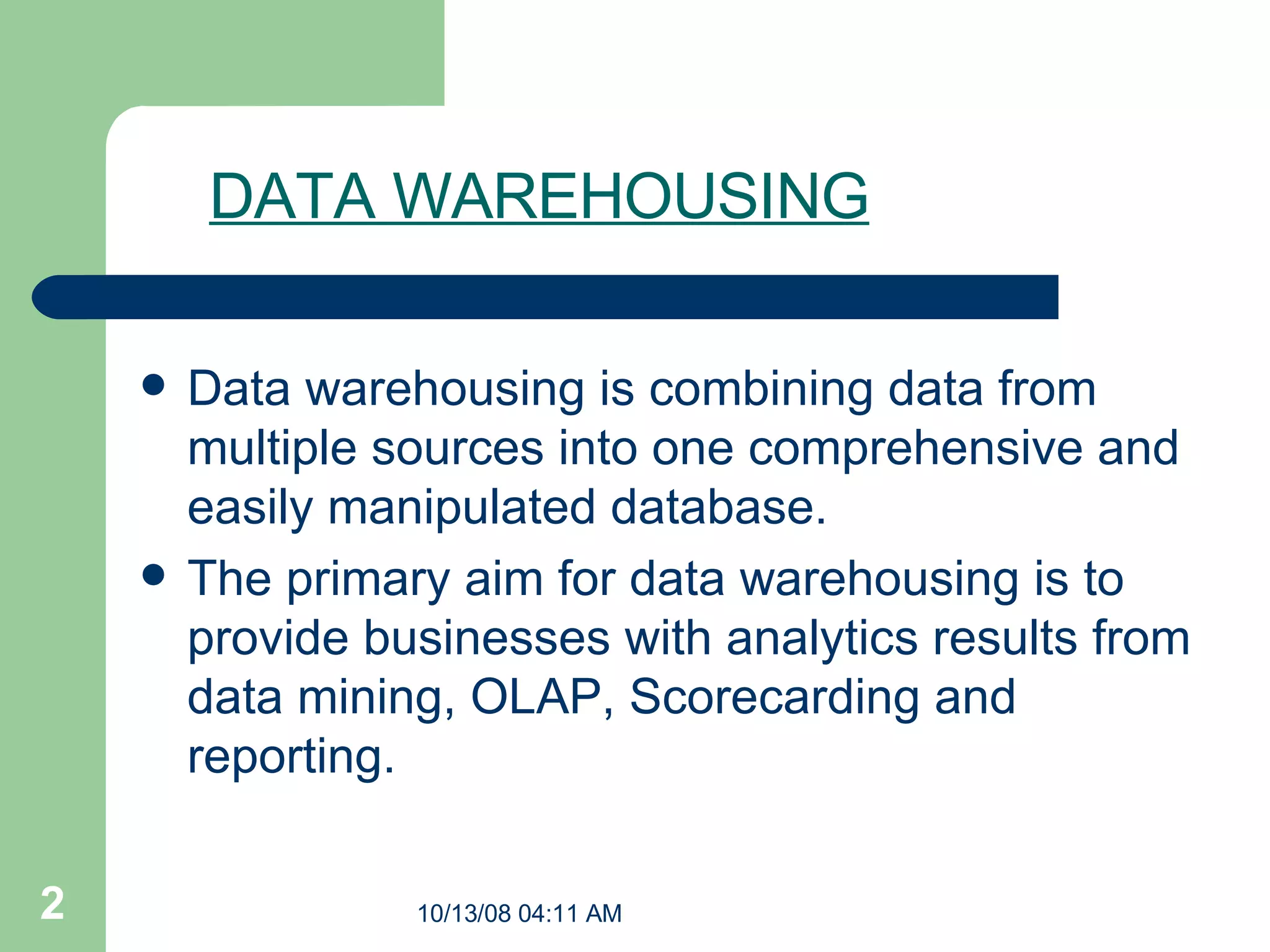 DATA WAREHOUSING Data warehousing is combining data from multiple sources into one comprehensive and easily manipulated database.  The primary aim for data warehousing is to provide businesses with analytics results from data mining, OLAP, Scorecarding and reporting.  