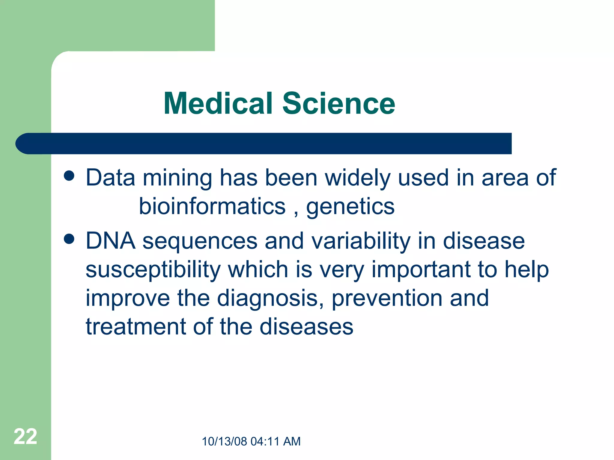 Medical Science Data mining has been widely used in area of  bioinformatics , genetics  DNA sequences and variability in disease susceptibility which is very important to help improve the diagnosis, prevention and treatment of the diseases  