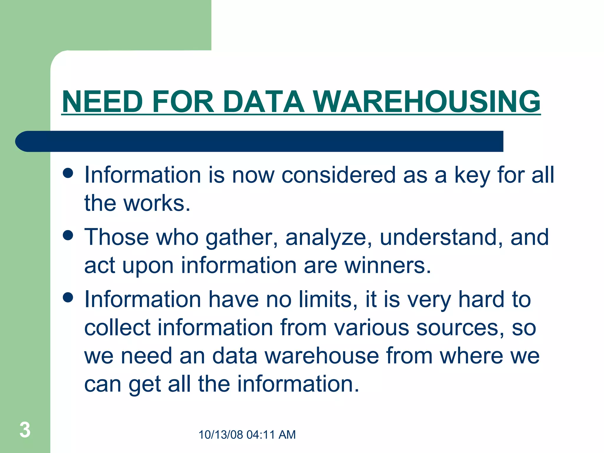 NEED FOR DATA WAREHOUSING Information is now considered as a key for all the works. Those who gather, analyze, understand, and act upon information are winners. Information have no limits, it is very hard to collect information from various sources, so we need an data warehouse from where we can get all the information.  