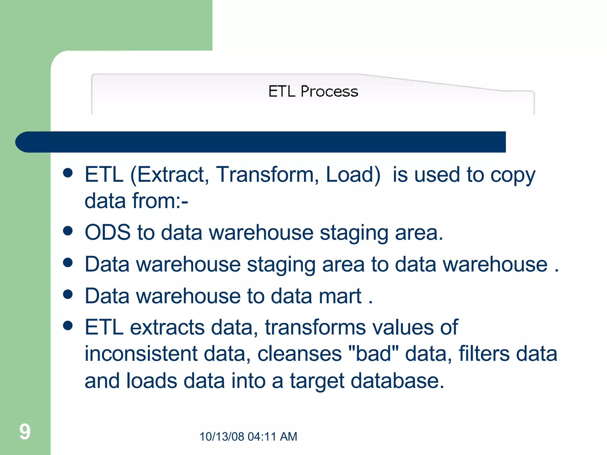 ETL (Extract, Transform, Load)  is used to copy data from:- ODS to data warehouse staging area. Data warehouse staging area to data warehouse . Data warehouse to data mart . ETL extracts data, transforms values of inconsistent data, cleanses &quot;bad&quot; data, filters data and loads data into a target database.     