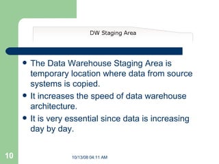 The Data Warehouse Staging Area is temporary location where data from source systems is copied.   It increases the speed of data warehouse architecture. It is very essential since data is increasing day by day. 