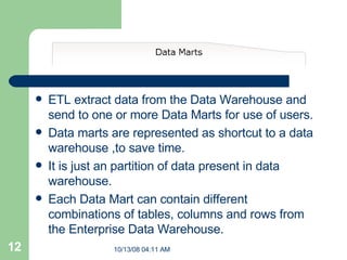 ETL extract data from the Data Warehouse and send to one or more Data Marts for use of users. Data marts are represented as shortcut to a data warehouse ,to save time. It is just an partition of data present in data warehouse. Each Data Mart can contain different combinations of tables, columns and rows from the Enterprise Data Warehouse.   
