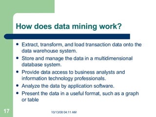 How does data mining work?  Extract, transform, and load transaction data onto the data warehouse system.  Store and manage the data in a multidimensional database system.  Provide data access to business analysts and information technology professionals.  Analyze the data by application software.  Present the data in a useful format, such as a graph or table 