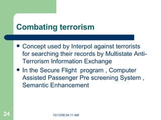 Combating terrorism  Concept used by Interpol against terrorists for searching their records by  Multistate Anti-Terrorism Information Exchange  In the Secure Flight  program , Computer Assisted Passenger Pre screening System , Semantic Enhancement  