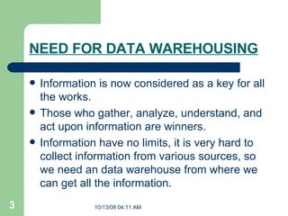 NEED FOR DATA WAREHOUSING Information is now considered as a key for all the works. Those who gather, analyze, understand, and act upon information are winners. Information have no limits, it is very hard to collect information from various sources, so we need an data warehouse from where we can get all the information.  