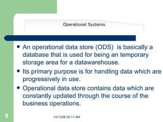 An operational data store (ODS)  is basically a database that is used for being an temporary storage area for a datawarehouse. Its primary purpose is for handling data which are progressively in use. Operational data store contains data which are constantly updated through the course of the business operations.  