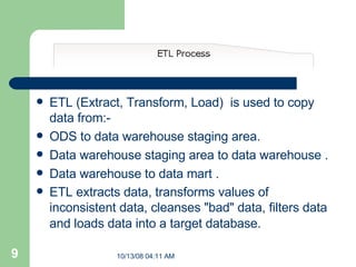 ETL (Extract, Transform, Load)  is used to copy data from:- ODS to data warehouse staging area. Data warehouse staging area to data warehouse . Data warehouse to data mart . ETL extracts data, transforms values of inconsistent data, cleanses "bad" data, filters data and loads data into a target database.     
