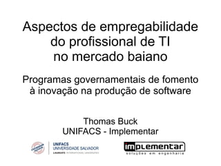 Aspectos de empregabilidade
    do profissional de TI
    no mercado baiano
Programas governamentais de fomento
 à inovação na produção de software


           Thomas Buck
       UNIFACS - Implementar
 