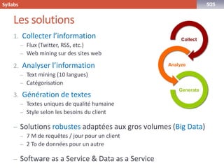 www.syllabs.fr 
5/25 
Les solutions 
1.Collecter l’information 
–Flux (Twitter, RSS, etc.) 
–Web miningsur des sites web 
2.Analyser l’information 
–Textmining(10 langues) 
–Catégorisation 
3.Génération de textes 
–Textes uniques de qualité humaine 
–Style selon les besoins du client 
–Solutions robustes adaptées aux gros volumes (BigData) 
–7 M de requêtes / jour pour un client 
–2 To de données pour un autre 
–Software as a Service & Data as a Service 
Collect 
Analyze 
Generate 
Syllabs  