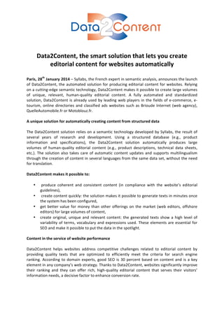  
	
  
	
  
Data2Content,	
  the	
  smart	
  solution	
  that	
  lets	
  you	
  create	
  
editorial	
  content	
  for	
  websites	
  automatically	
  
	
  

Paris,	
  28th	
  January	
  2014	
   –	
   Syllabs,	
   the	
   French	
   expert	
   in	
   semantic	
   analysis,	
   announces	
   the	
   launch	
  
of	
   Data2Content,	
   the	
   automated	
   solution	
   for	
   producing	
   editorial	
   content	
   for	
   websites.	
   Relying	
  
on	
  a	
  cutting-­‐edge	
  semantic	
  technology,	
  Data2Content	
  makes	
  it	
  possible	
  to	
  create	
  large	
  volumes	
  
of	
   unique,	
   relevant,	
   human-­‐quality	
   editorial	
   content.	
   A	
   fully	
   automated	
   and	
   standardized	
  
solution,	
   Data2Content	
   is	
   already	
   used	
   by	
   leading	
   web	
   players	
   in	
   the	
   fields	
   of	
   e-­‐commerce,	
   e-­‐
tourism,	
   online	
   directories	
   and	
   classified	
   ads	
   websites	
   such	
   as	
   Brioude	
   Internet	
   (web	
   agency),	
  
QuelleAutomobile.fr	
  or	
  Motoblouz.fr.	
  
	
  
A	
  unique	
  solution	
  for	
  automatically	
  creating	
  content	
  from	
  structured	
  data	
  
	
  
The	
   Data2Content	
   solution	
   relies	
   on	
   a	
   semantic	
   technology	
   developed	
   by	
   Syllabs,	
   the	
   result	
   of	
  
several	
   years	
   of	
   research	
   and	
   development.	
   Using	
   a	
   structured	
   database	
   (e.g.,	
   product	
  
information	
   and	
   specifications),	
   the	
   Data2Content	
   solution	
   automatically	
   produces	
   large	
  
volumes	
   of	
   human-­‐quality	
   editorial	
   content	
   (e.g.,	
   product	
   descriptions,	
   technical	
   data	
   sheets,	
  
etc.).	
   The	
   solution	
   also	
   takes	
   care	
   of	
   automatic	
   content	
   updates	
   and	
   supports	
   multilingualism	
  
through	
  the	
  creation	
  of	
  content	
  in	
  several	
  languages	
  from	
  the	
  same	
  data	
  set,	
  without	
  the	
  need	
  
for	
  translation.	
  
	
  
Data2Content	
  makes	
  it	
  possible	
  to:	
  
	
  
• 	
  produce	
   coherent	
   and	
   consistent	
   content	
   (in	
   compliance	
   with	
   the	
   website’s	
   editorial	
  
guidelines),	
  
• 	
  create	
  content	
  quickly:	
  the	
  solution	
  makes	
  it	
  possible	
  to	
  generate	
  texts	
  in	
  minutes	
  once	
  
the	
  system	
  has	
  been	
  configured,	
  
• get	
   better	
   value	
   for	
   money	
   than	
   other	
   offerings	
   on	
   the	
   market	
   (web	
   editors,	
   offshore	
  
editors)	
  for	
  large	
  volumes	
  of	
  content,	
  
• create	
   original,	
   unique	
   and	
   relevant	
   content:	
   the	
   generated	
   texts	
   show	
   a	
   high	
   level	
   of	
  
variability	
   of	
   terms,	
   vocabulary	
   and	
   expressions	
   used.	
   These	
   elements	
   are	
   essential	
   for	
  
SEO	
  and	
  make	
  it	
  possible	
  to	
  put	
  the	
  data	
  in	
  the	
  spotlight.	
  
	
  
Content	
  in	
  the	
  service	
  of	
  website	
  performance	
  
	
  
Data2Content	
   helps	
   websites	
   address	
   competitive	
   challenges	
   related	
   to	
   editorial	
   content	
   by	
  
providing	
   quality	
   texts	
   that	
   are	
   optimized	
   to	
   efficiently	
   meet	
   the	
   criteria	
   for	
   search	
   engine	
  
ranking.	
   According	
   to	
   domain	
   experts,	
   good	
   SEO	
   is	
   30	
   percent	
   based	
   on	
   content	
   and	
   is	
   a	
   key	
  
element	
  in	
  any	
  company’s	
  web	
  strategy.	
  Thanks	
  to	
  Data2Content,	
  websites	
  significantly	
  improve	
  
their	
   ranking	
   and	
   they	
   can	
   offer	
   rich,	
   high-­‐quality	
   editorial	
   content	
   that	
   serves	
   their	
   visitors’	
  
information	
  needs,	
  a	
  decisive	
  factor	
  to	
  enhance	
  conversion	
  rate.	
  	
  
	
  
	
  

 