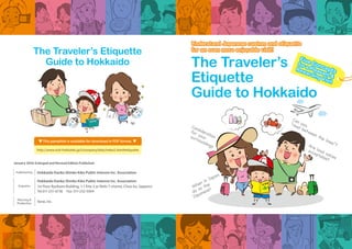 Understand Japanese custom and etiquette
for an even more enjoyable visit!
Understand Japanese custom and etiquette
for an even more enjoyable visit!
Can you“read between the lines”?Are loud voices
acceptable?
Consideration
for yoursurroundings
When in Japan,
do as the
Japanese?
January 2016: Enlarged and Revised Edition Published
Published by Hokkaido Kanko Shinko Kiko Public Interest Inc. Association
Planning &
Production
Xene, Inc.
Enquiries
Hokkaido Kanko Shinko Kiko Public Interest Inc. Association
1st Floor Ryokuen Building, 1-1 Kita 3-jo Nishi 7-chome, Chuo-ku, Sapporo
Tel.011-231-6736 Fax. 011-232-5064
http://www.visit-hokkaido.jp/t/company/data/index2.html#etiquette
▼ This pamphlet is available for download in PDF format. ▼
The Traveler’s
Etiquette
Guide to Hokkaido
Five Concepts
for a Pleasant &
Rewarding Visit
Five Concepts
for a Pleasant &
Rewarding Visit
The Traveler’s Etiquette
Guide to Hokkaido
 