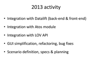 2013 activity
• Integration with Datalift (back-end & front-end)
• Integration with Atos module
• Integration with LOV API
• GUI simplification, refactoring, bug fixes
• Scenario definition, specs & planning
 