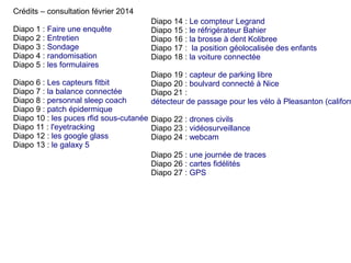 Crédits – consultation février 2014
Diapo 1 : Faire une enquête
Diapo 2 : Entretien
Diapo 3 : Sondage
Diapo 4 : randomisation
Diapo 5 : les formulaires

Diapo 14 : Le compteur Legrand
Diapo 15 : le réfrigérateur Bahier
Diapo 16 : la brosse à dent Kolibree
Diapo 17 : la position géolocalisée des enfants
Diapo 18 : la voiture connectée

Diapo 19 : capteur de parking libre
Diapo 20 : boulvard connecté à Nice
Diapo 21 :
détecteur de passage pour les vélo à Pleasanton (californ

Diapo 6 : Les capteurs fitbit
Diapo 7 : la balance connectée
Diapo 8 : personnal sleep coach
Diapo 9 : patch épidermique
Diapo 10 : les puces rfid sous-cutanée Diapo 22 : drones civils
Diapo 11 : l'eyetracking
Diapo 23 : vidéosurveillance
Diapo 12 : les google glass
Diapo 24 : webcam
Diapo 13 : le galaxy 5
Diapo 25 : une journée de traces
Diapo 26 : cartes fidélités
Diapo 27 : GPS

 