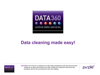 Data cleaning made easy!



DATA360 is the home for a workbench of online data management tools and resources that
   enable you to clean and enhance your data, profile your customers and source new
   prospects, all from the convenience of your own desktop.
 