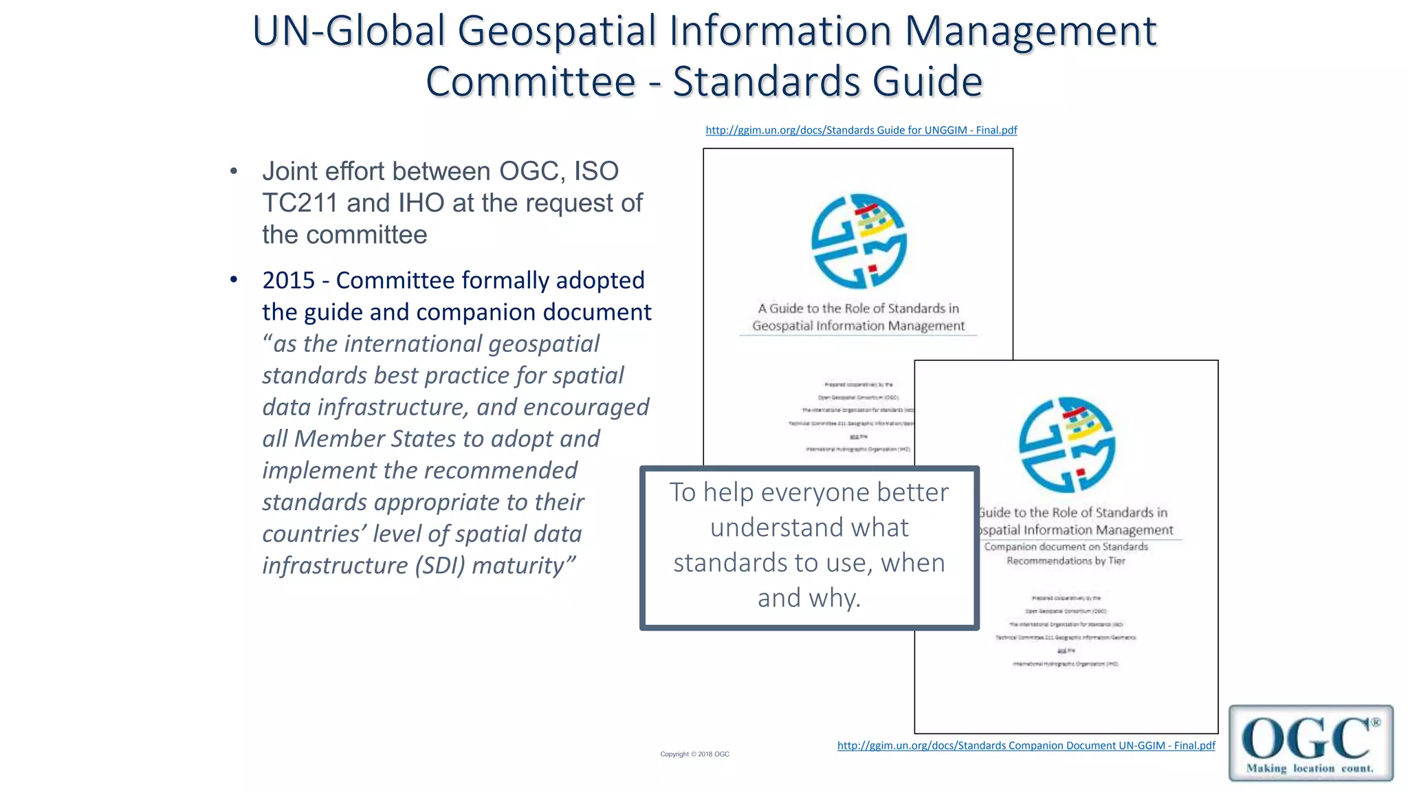 Copyright © 2018 OGC
• Joint effort between OGC, ISO
TC211 and IHO at the request of
the committee
UN-Global Geospatial Information Management
Committee - Standards Guide
To help everyone better
understand what
standards to use, when
and why.
http://ggim.un.org/docs/Standards Guide for UNGGIM - Final.pdf
http://ggim.un.org/docs/Standards Companion Document UN-GGIM - Final.pdf
• 2015 - Committee formally adopted
the guide and companion document
“as the international geospatial
standards best practice for spatial
data infrastructure, and encouraged
all Member States to adopt and
implement the recommended
standards appropriate to their
countries’ level of spatial data
infrastructure (SDI) maturity”
 